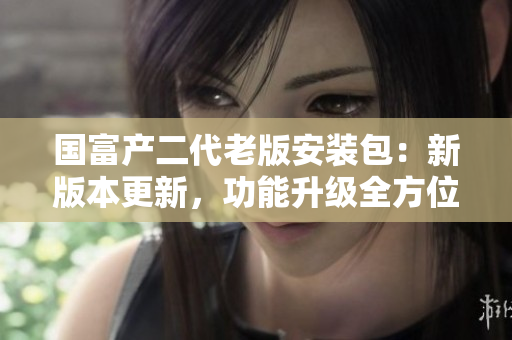 国富产二代老版安装包：新版本更新，功能升级全方位体验
