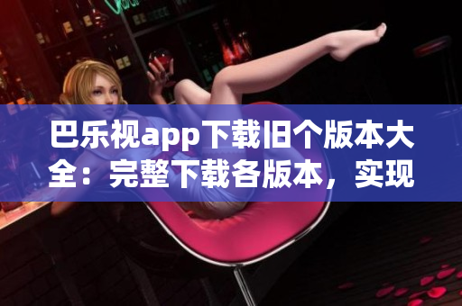 巴乐视app下载旧个版本大全：完整下载各版本，实现个性化选择