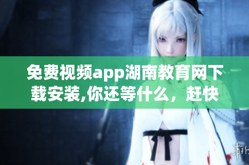 免费视频app湖南教育网下载安装,你还等什么，赶快来体验吧!