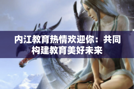 内江教育热情欢迎你：共同构建教育美好未来