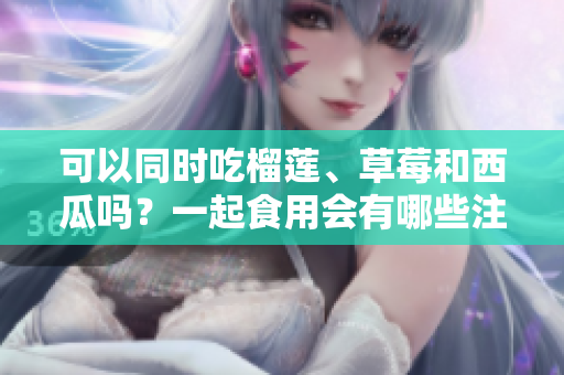 可以同时吃榴莲、草莓和西瓜吗？一起食用会有哪些注意事项？