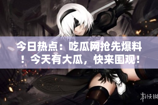 今日热点：吃瓜网抢先爆料！今天有大瓜，快来围观！