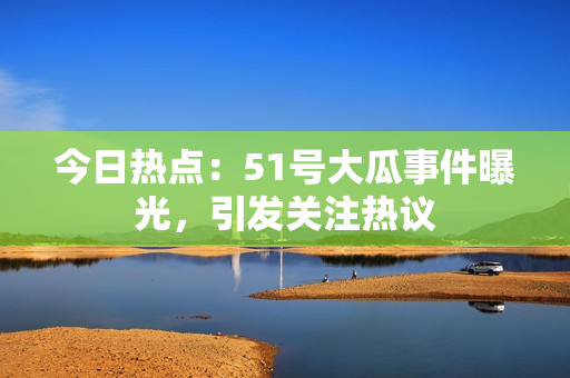 今日热点：51号大瓜事件曝光，引发关注热议