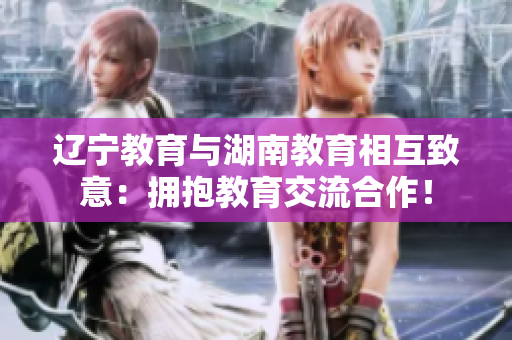 辽宁教育与湖南教育相互致意：拥抱教育交流合作！