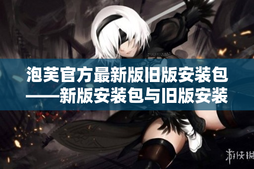 泡芙官方最新版旧版安装包——新版安装包与旧版安装包的完整比较