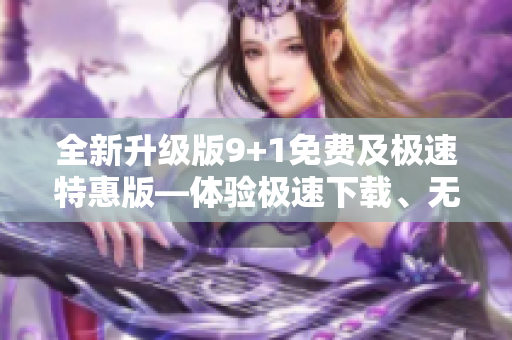 全新升级版9+1免费及极速特惠版—体验极速下载、无广告观看