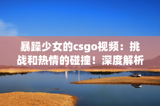 暴躁少女的csgo视频：挑战和热情的碰撞！深度解析游戏技巧与情绪管理