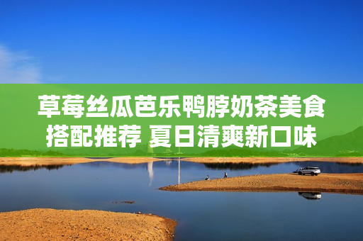 草莓丝瓜芭乐鸭脖奶茶美食搭配推荐 夏日清爽新口味!