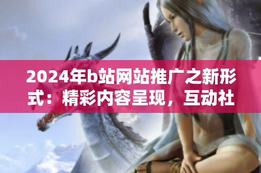 2024年b站网站推广之新形式：精彩内容呈现，互动社交引爆！