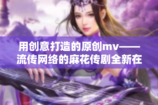 用创意打造的原创mv——流传网络的麻花传剧全新在线播放，画面精美引人入胜！