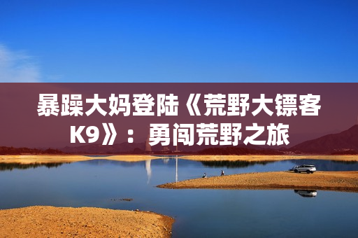 暴躁大妈登陆《荒野大镖客K9》：勇闯荒野之旅