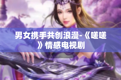 男女携手共创浪漫-《嗟嗟》情感电视剧