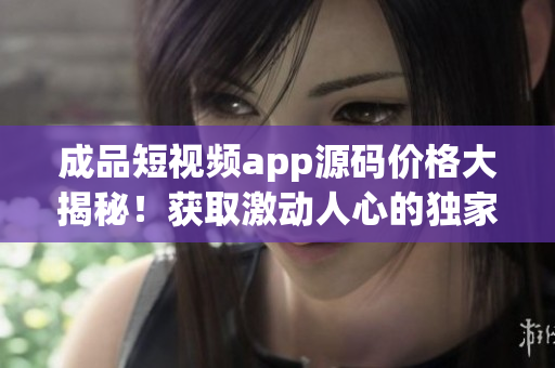 成品短视频app源码价格大揭秘！获取激动人心的独家交易信息！