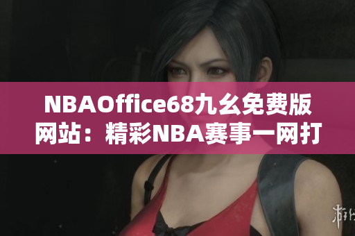 NBAOffice68九幺免费版网站：精彩NBA赛事一网打尽，观看无限畅快体验