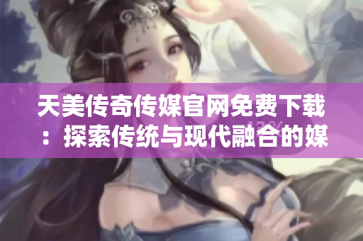 天美传奇传媒官网免费下载：探索传统与现代融合的媒体魅力