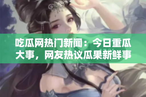吃瓜网热门新闻：今日重瓜大事，网友热议瓜果新鲜事!