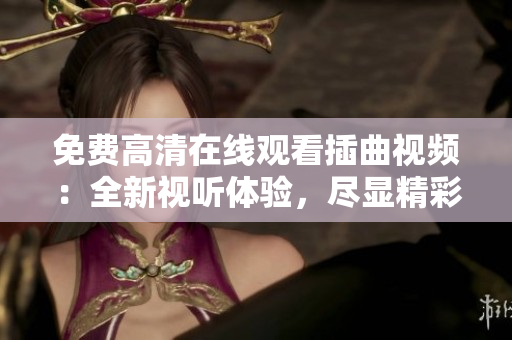 免费高清在线观看插曲视频：全新视听体验，尽显精彩细节