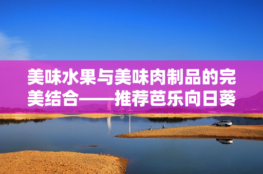 美味水果与美味肉制品的完美结合——推荐芭乐向日葵鸭脖店铺