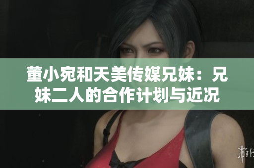 董小宛和天美传媒兄妹：兄妹二人的合作计划与近况