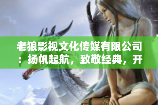 老狼影视文化传媒有限公司：扬帆起航，致敬经典，开启华语文化新篇章
