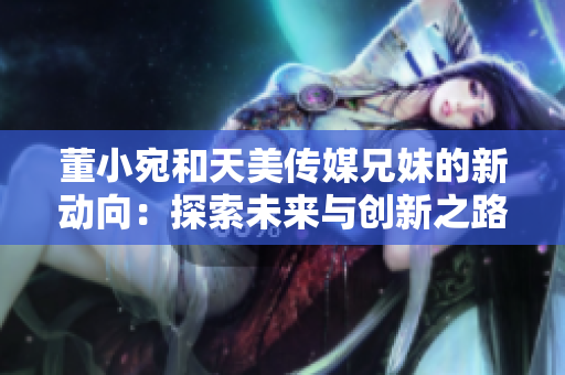 董小宛和天美传媒兄妹的新动向：探索未来与创新之路