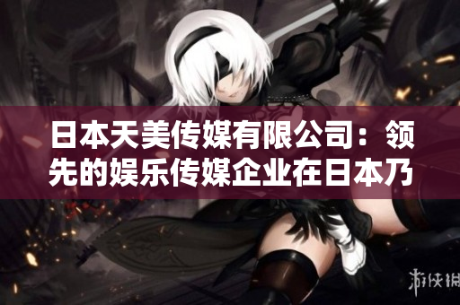 日本天美传媒有限公司：领先的娱乐传媒企业在日本乃至全球的地位与影响如何？
