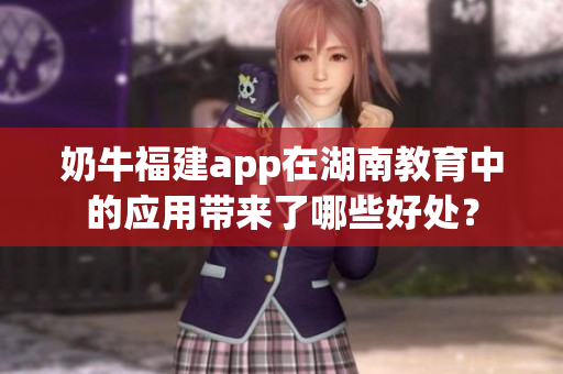奶牛福建app在湖南教育中的应用带来了哪些好处？