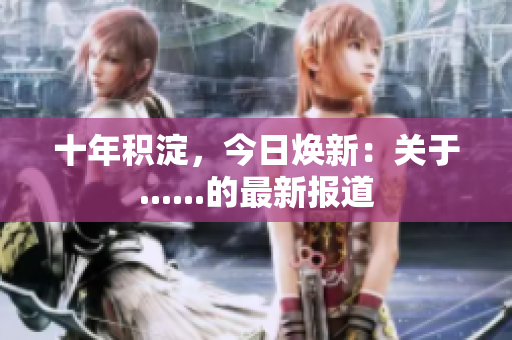 十年积淀，今日焕新：关于......的最新报道