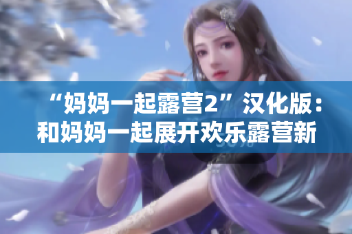 “妈妈一起露营2”汉化版：和妈妈一起展开欢乐露营新冒险