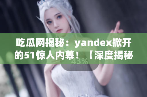 吃瓜网揭秘：yandex掀开的51惊人内幕！【深度揭秘】