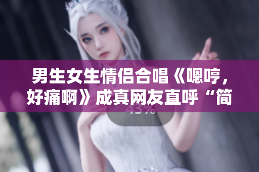男生女生情侣合唱《嗯哼，好痛啊》成真网友直呼“简直心疼”