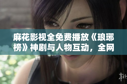 麻花影视全免费播放《琅琊榜》神剧与人物互动，全网热议！