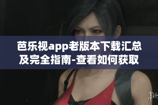 芭乐视app老版本下载汇总及完全指南-查看如何获取旧版应用程序