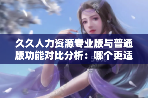 久久人力资源专业版与普通版功能对比分析：哪个更适合企业使用？