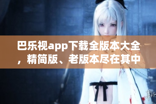 巴乐视app下载全版本大全，精简版、老版本尽在其中