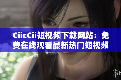 CiicCii短视频下载网站：免费在线观看最新热门短视频