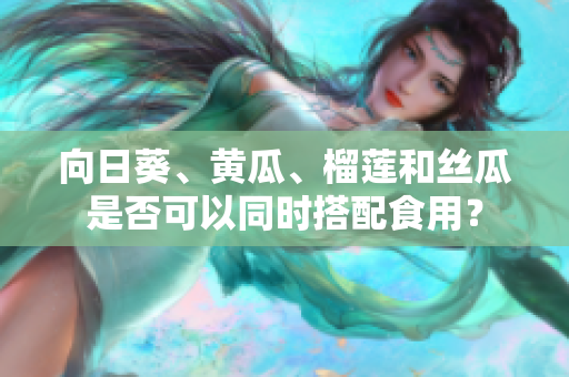 向日葵、黄瓜、榴莲和丝瓜是否可以同时搭配食用？