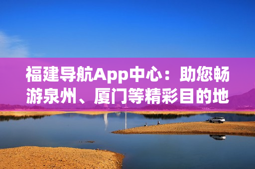 福建导航App中心：助您畅游泉州、厦门等精彩目的地