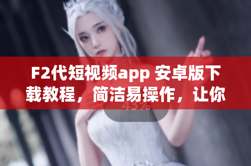 F2代短视频app 安卓版下载教程，简洁易操作，让你轻松安装使用