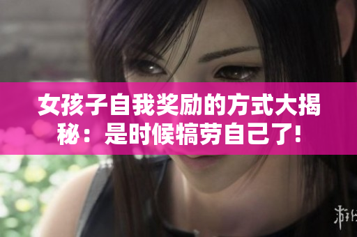 女孩子自我奖励的方式大揭秘：是时候犒劳自己了!