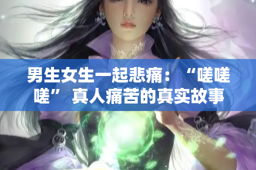 男生女生一起悲痛：“嗟嗟嗟” 真人痛苦的真实故事