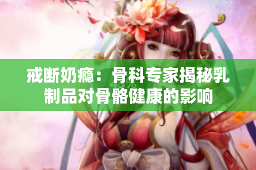 戒断奶瘾：骨科专家揭秘乳制品对骨骼健康的影响
