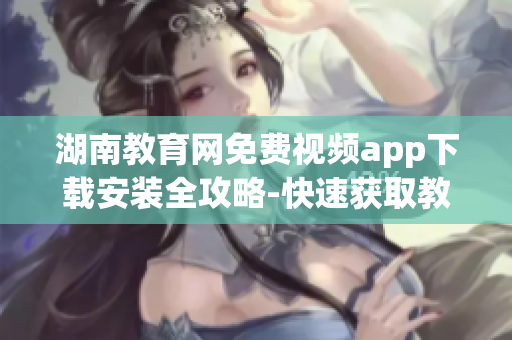湖南教育网免费视频app下载安装全攻略-快速获取教育资源,观看教学视频,满足学习需求