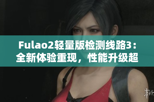 Fulao2轻量版检测线路3：全新体验重现，性能升级超乎想象