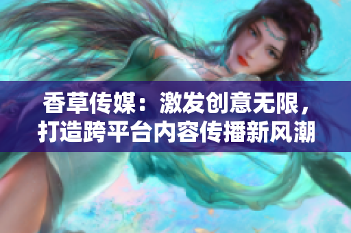 香草传媒：激发创意无限，打造跨平台内容传播新风潮