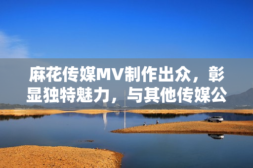 麻花传媒MV制作出众，彰显独特魅力，与其他传媒公司相比，迎刃有余