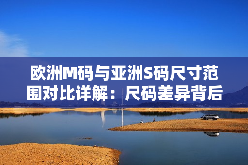 欧洲M码与亚洲S码尺寸范围对比详解：尺码差异背后的穿着体验异同