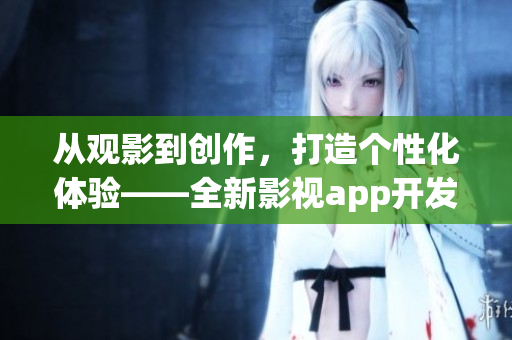 从观影到创作，打造个性化体验——全新影视app开发助您畅享影视乐趣
