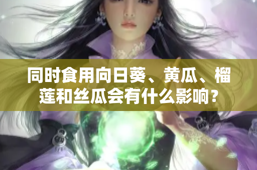 同时食用向日葵、黄瓜、榴莲和丝瓜会有什么影响？