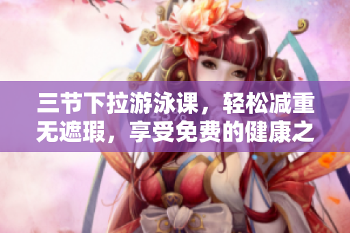 三节下拉游泳课，轻松减重无遮瑕，享受免费的健康之旅
